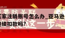 亚马逊买家注销账号怎么办_亚马逊注销账号后还会继续扣款吗?