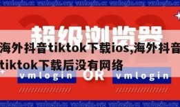 海外抖音tiktok下载ios,海外抖音tiktok下载后没有网络